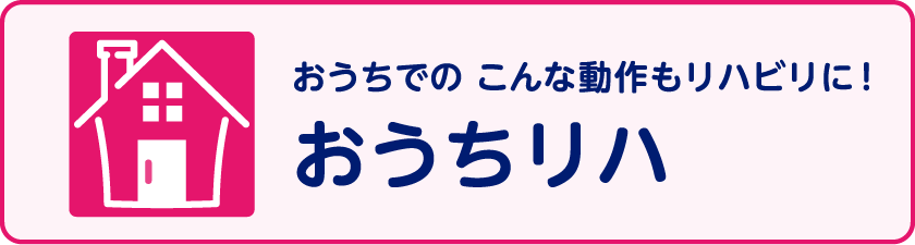 おうちでの あんな動作もリハビリに！ おうちリハ